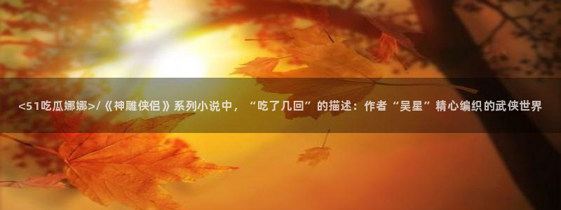 51吃瓜网热门大瓜：<51吃瓜娜娜>/《神雕侠侣》系列小说中，“吃了几回”的描述：作者“吴星”精心编织的武侠世界
