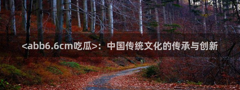 51吃瓜今日吃瓜入口：<abb6.6cm吃瓜>：中国传统文化的传承与创新