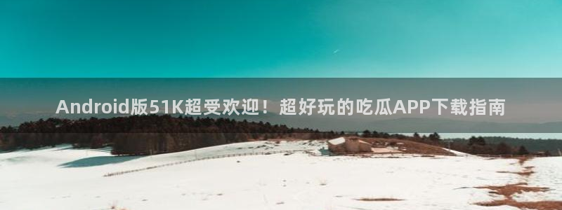 黑料免费：Android版51K超受欢迎！超好玩的吃瓜APP下载指南