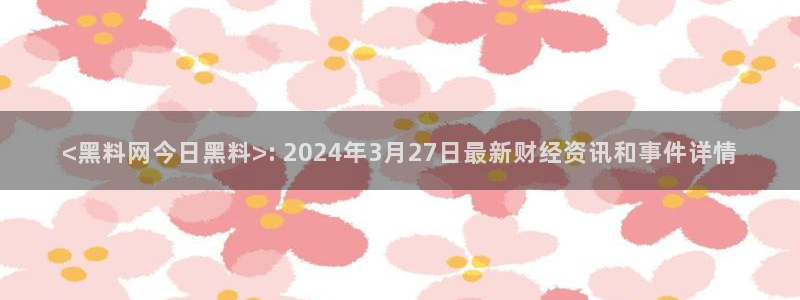 吃瓜：<黑料网今日黑料>: 2024年3月27日最新财经资讯和事件详情
