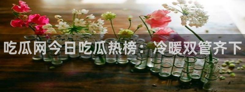 五一吃瓜今日必吃：吃瓜网今日吃瓜热榜：冷暖双管齐下