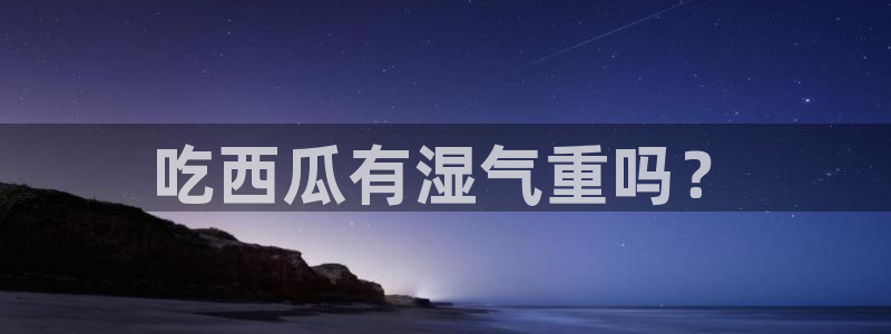 黑料曝光：吃西瓜有湿气重吗？