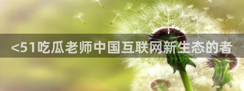 51cg每日吃瓜：<51吃瓜老师中国互联网新生态的者