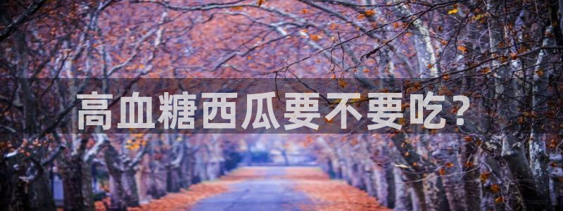 吃瓜什么意思：高血糖西瓜要不要吃？