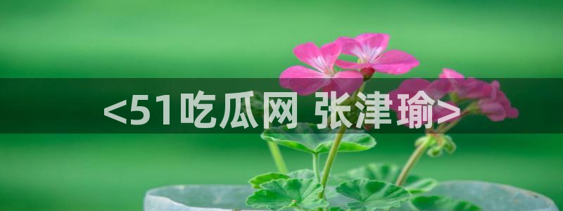 cg吃瓜群众最新版网址：<51吃瓜网 张津瑜>